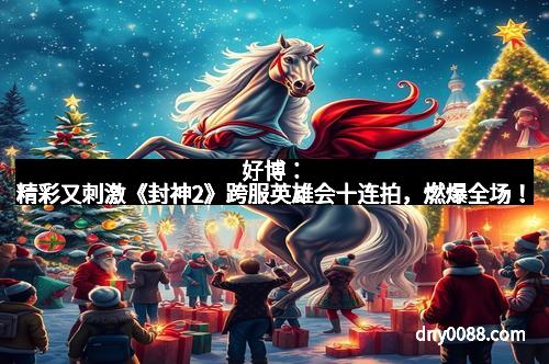 好博：精彩又刺激《封神2》跨服英雄会十连拍，燃爆全场！