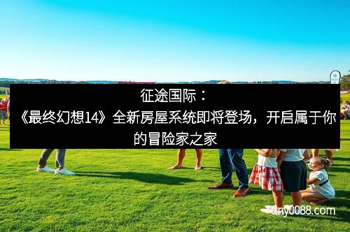 征途国际：《最终幻想14》全新房屋系统即将登场，开启属于你的冒险家之家